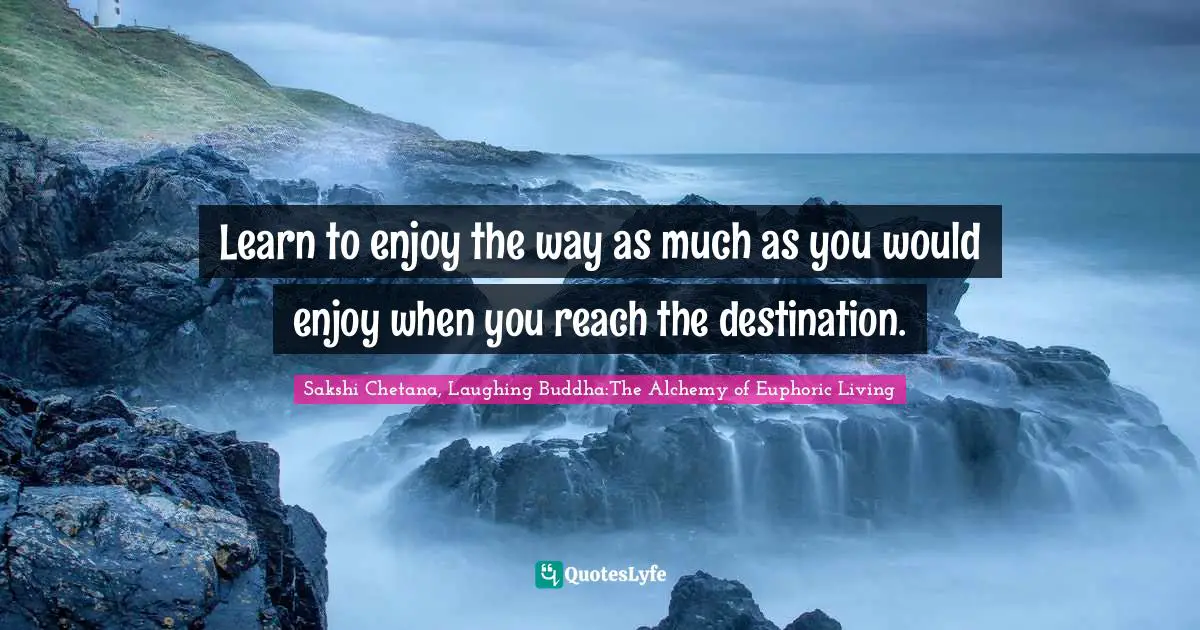 Learn to enjoy the way as much as you would enjoy when you reach the destination.