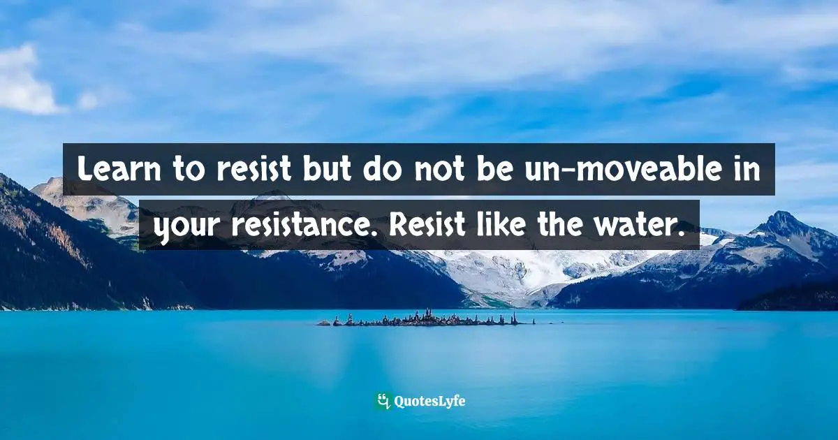 Learn to resist but do not be un-moveable in your resistance. Resist like the water.