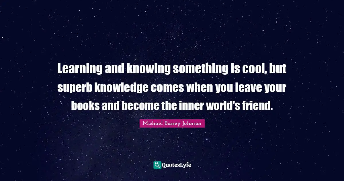 Learning and knowing something is cool, but superb knowledge comes when you leave your books and become the inner world's friend.