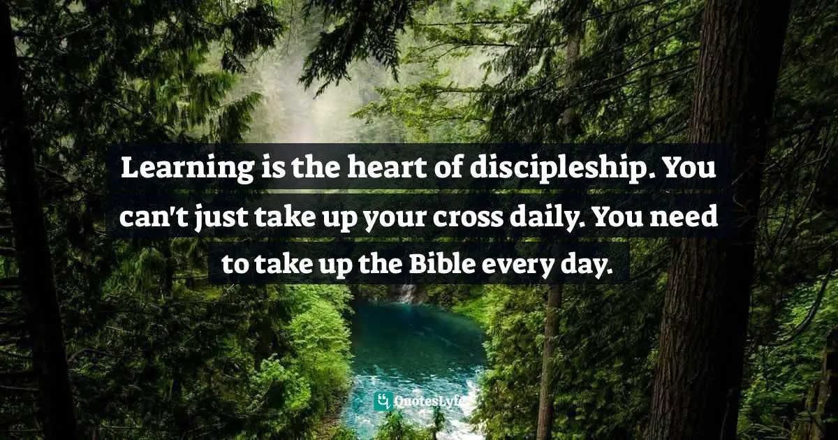 Learning is the heart of discipleship. You can't just take up your cross daily. You need to take up the Bible every day.