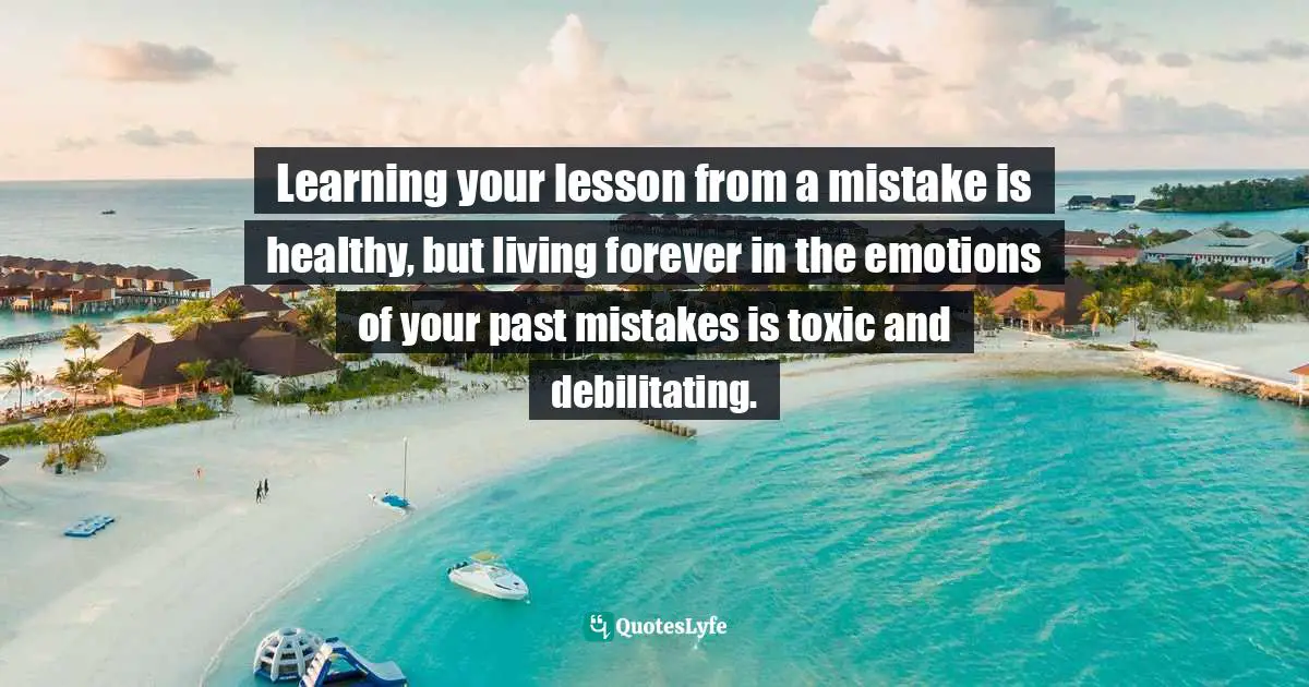 Learning your lesson from a mistake is healthy, but living forever in the emotions of your past mistakes is toxic and debilitating.