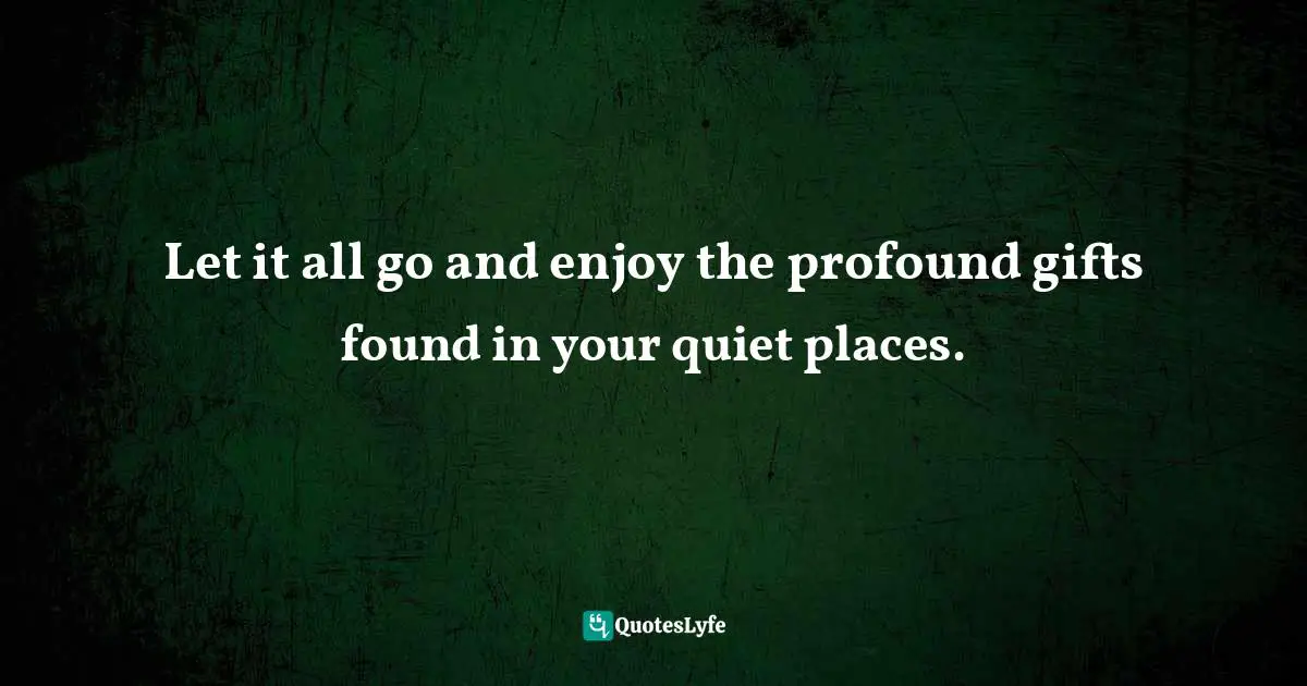 Let it all go and enjoy the profound gifts found in your quiet places.