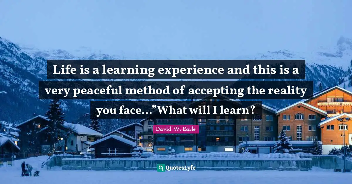 Life is a learning experience and this is a very peaceful method of accepting the reality you face…”What will I learn?