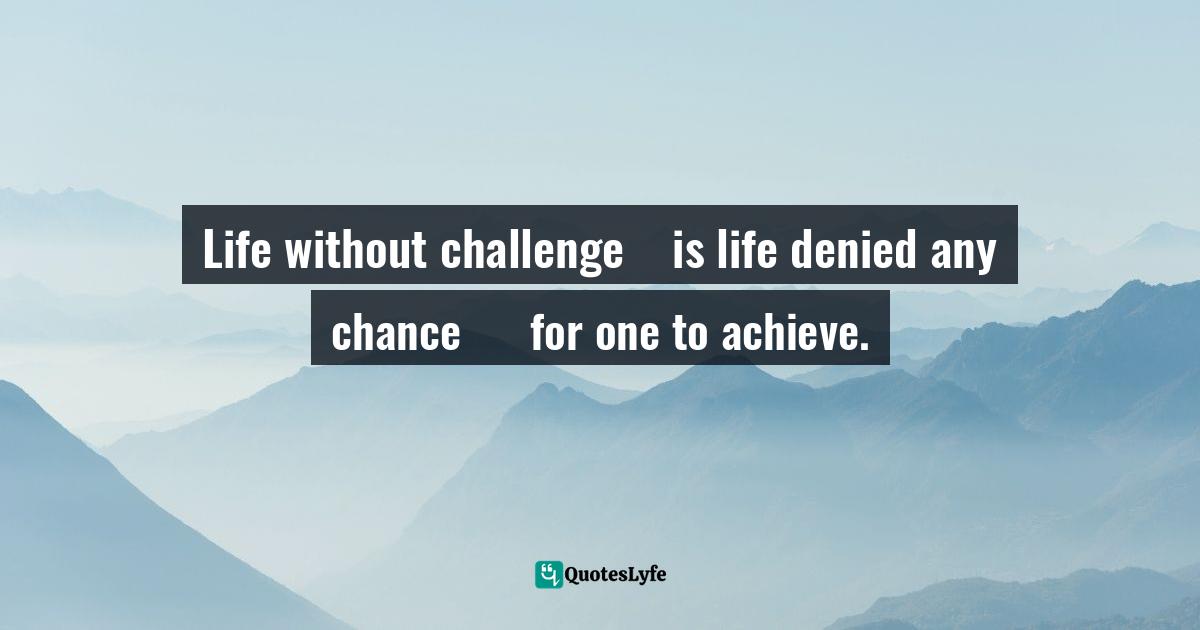Life without challenge    is life denied any chance      for one to achieve.