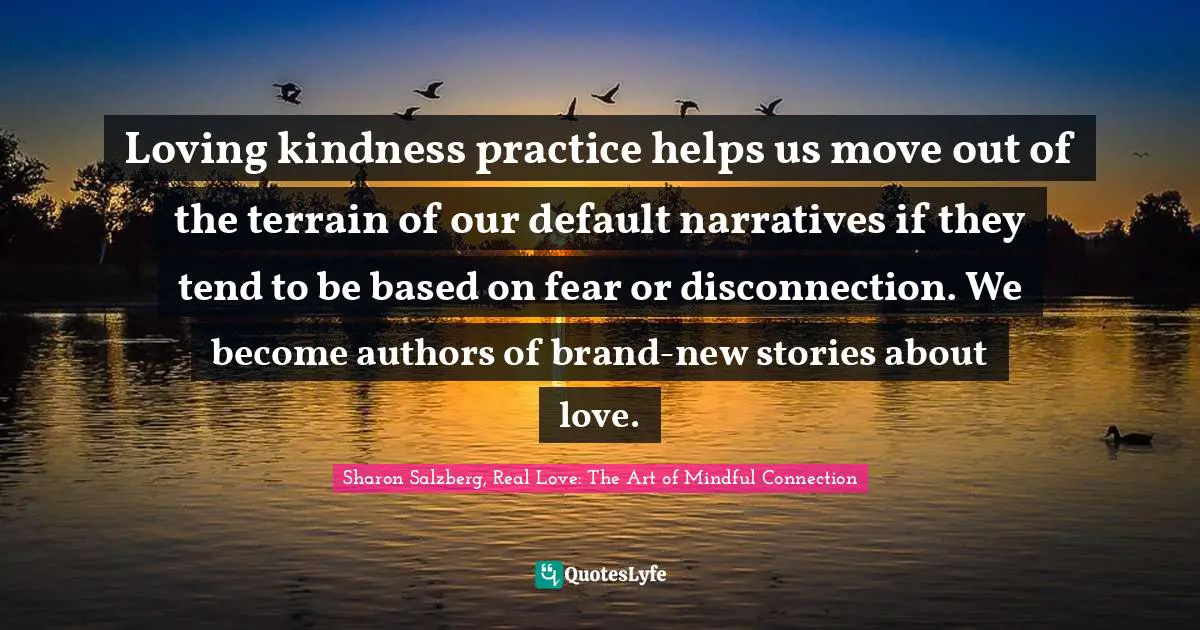 Loving kindness practice helps us move out of the terrain of our default narratives if they tend to be based on fear or disconnection. We become authors of brand-new stories about love.