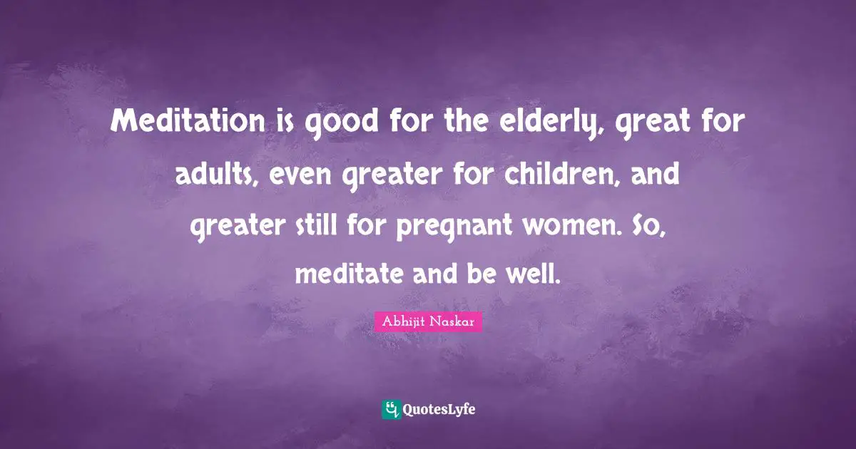 Meditation is good for the elderly, great for adults, even greater for children, and greater still for pregnant women. So, meditate and be well.