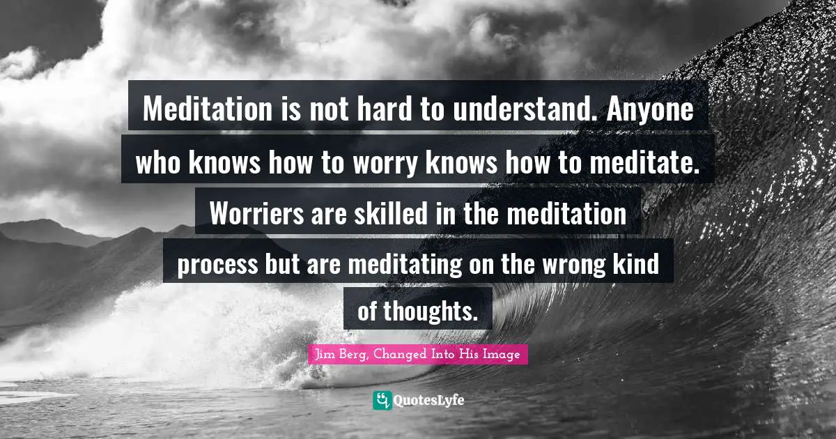 Meditation is not hard to understand. Anyone who knows how to worry knows how to meditate. Worriers are skilled in the meditation process but are meditating on the wrong kind of thoughts.