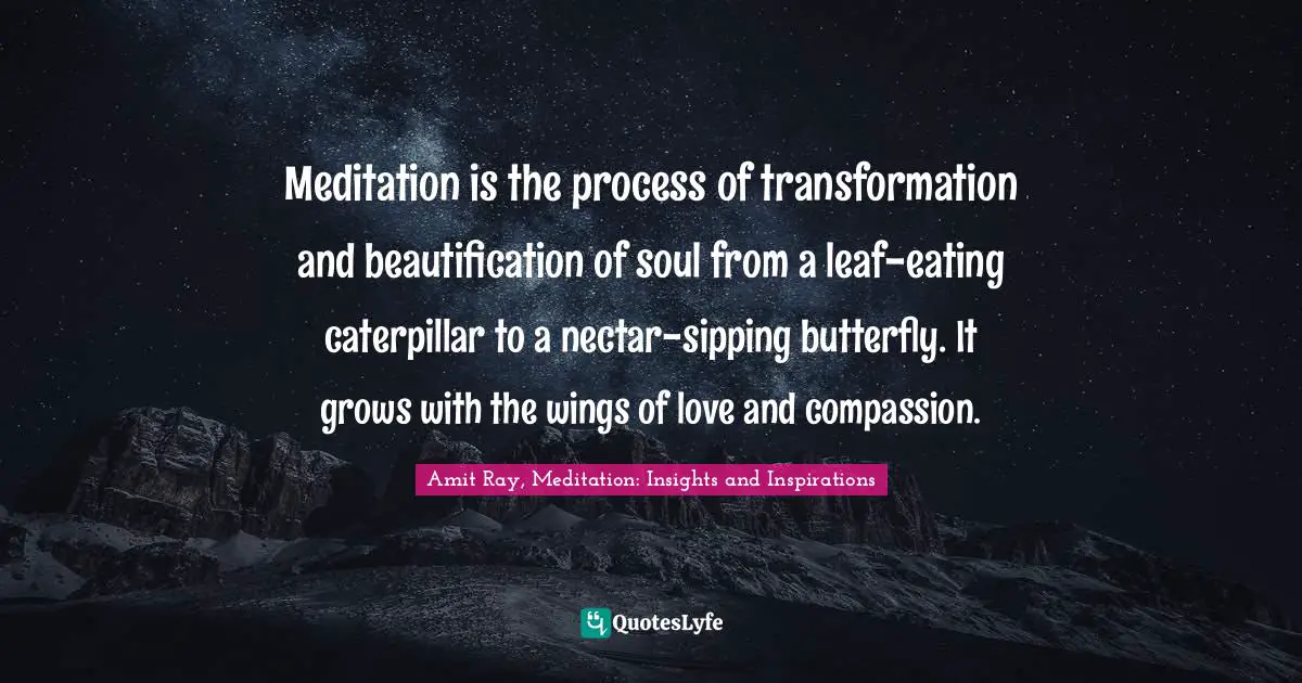 Meditation is the process of transformation and beautification of soul from a leaf-eating caterpillar to a nectar-sipping butterfly. It grows with the wings of love and compassion.