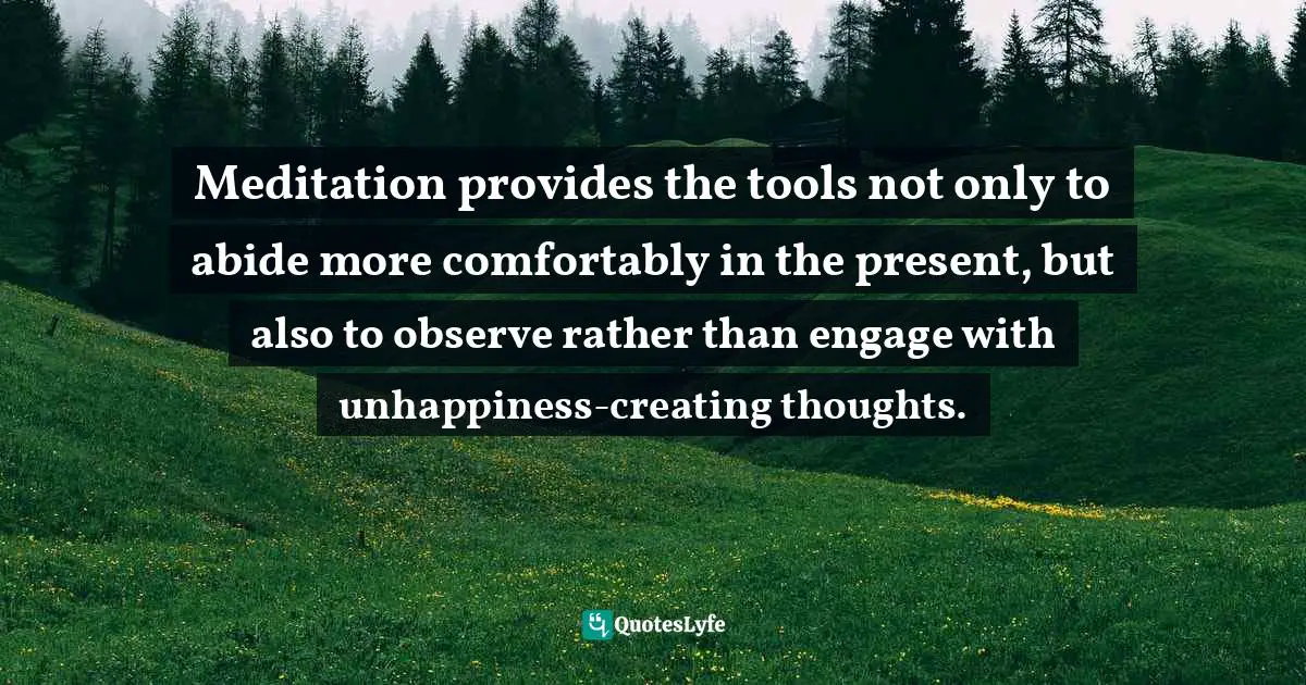 Meditation provides the tools not only to abide more comfortably in the present, but also to observe rather than engage with unhappiness-creating thoughts.
