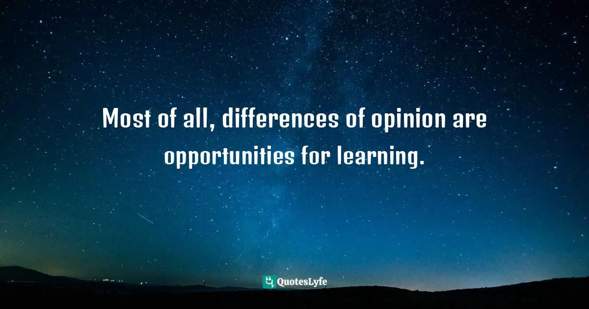 Most of all, differences of opinion are opportunities for learning.