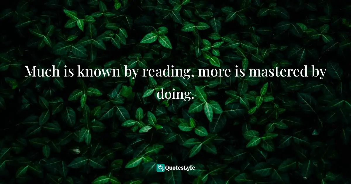 Much is known by reading, more is mastered by doing.