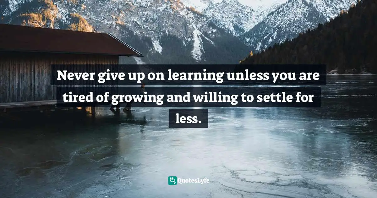 Never give up on learning unless you are tired of growing and willing to settle for less.