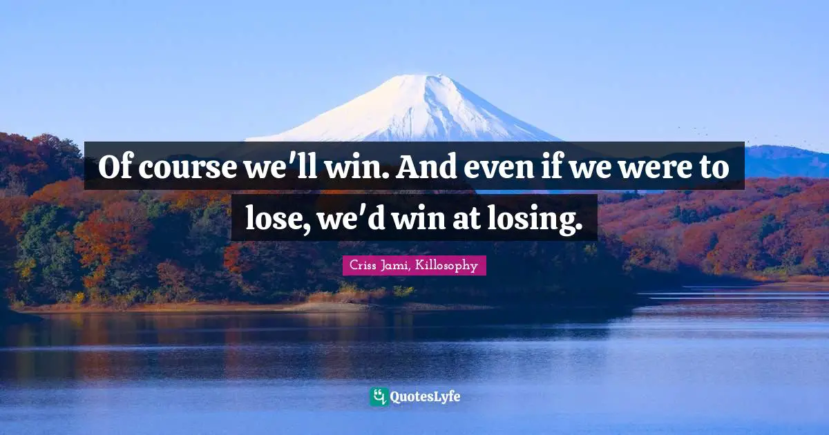 Of course we'll win. And even if we were to lose, we'd win at losing.