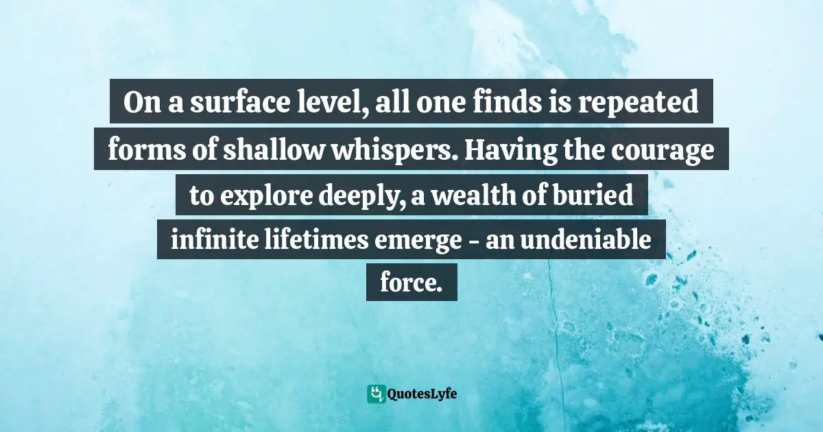 On a surface level, all one finds is repeated forms of shallow whispers. Having the courage to explore deeply, a wealth of buried infinite lifetimes emerge - an undeniable force.