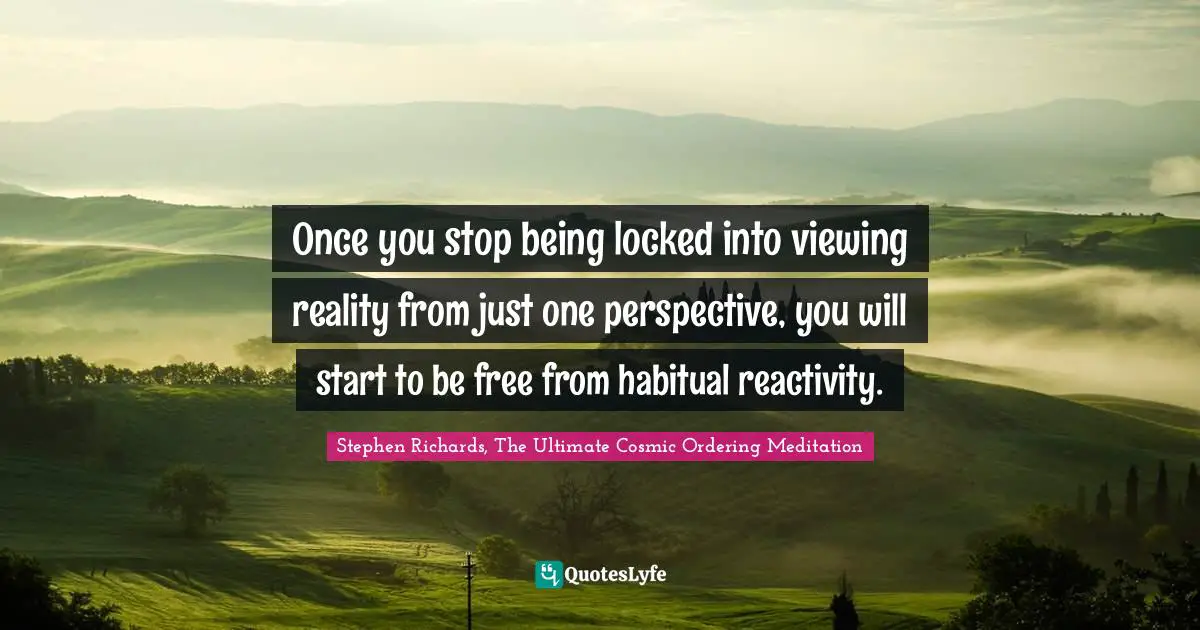 Once you stop being locked into viewing reality from just one perspective, you will start to be free from habitual reactivity.