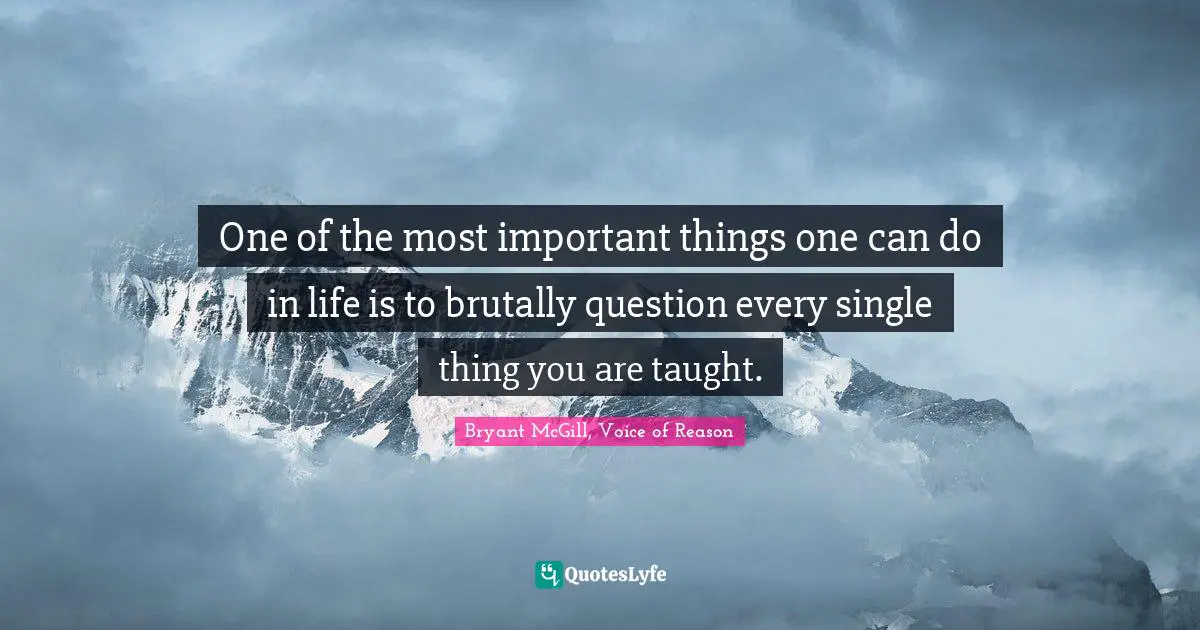 One of the most important things one can do in life is to brutally question every single thing you are taught.
