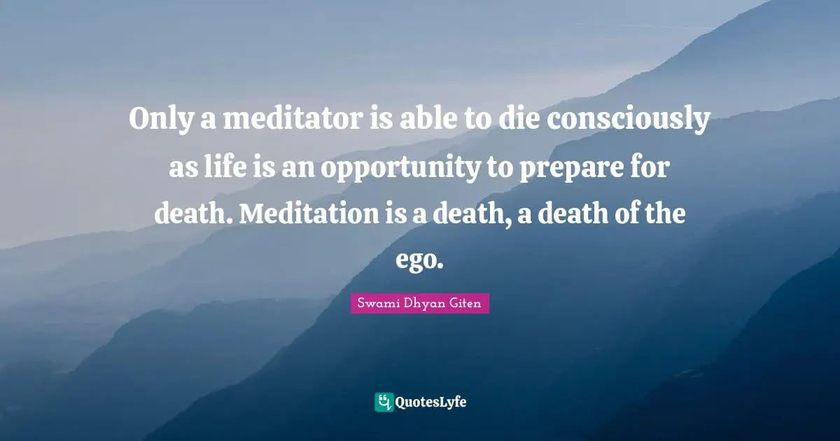 Only a meditator is able to die consciously as life is an opportunity to prepare for death. Meditation is a death, a death of the ego.