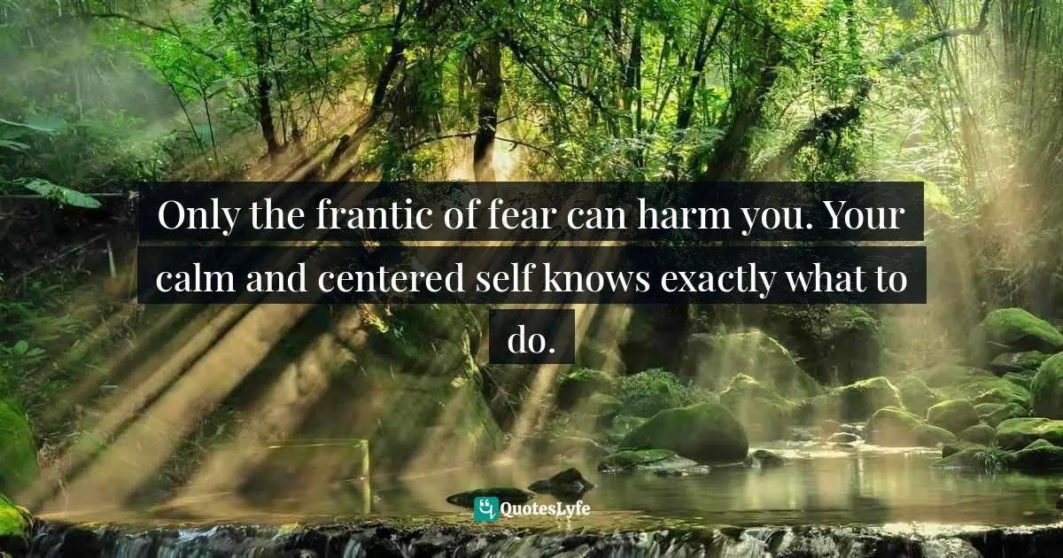 Only the frantic of fear can harm you. Your calm and centered self knows exactly what to do.