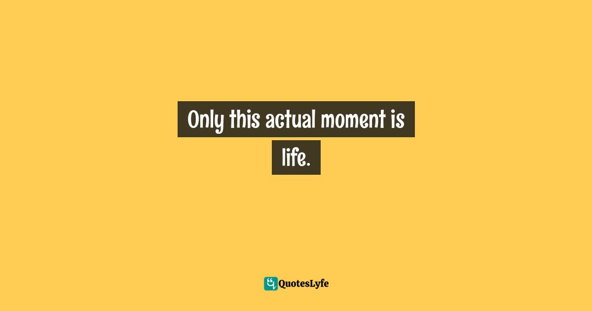 Only this actual moment is life.