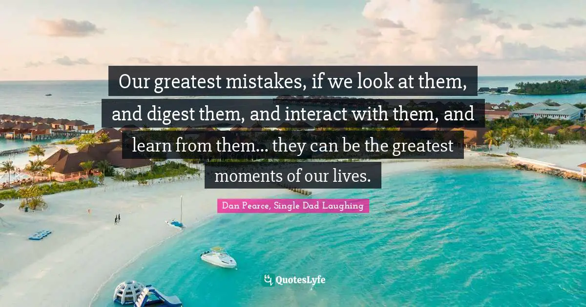Our greatest mistakes, if we look at them, and digest them, and interact with them, and learn from them… they can be the greatest moments of our lives.