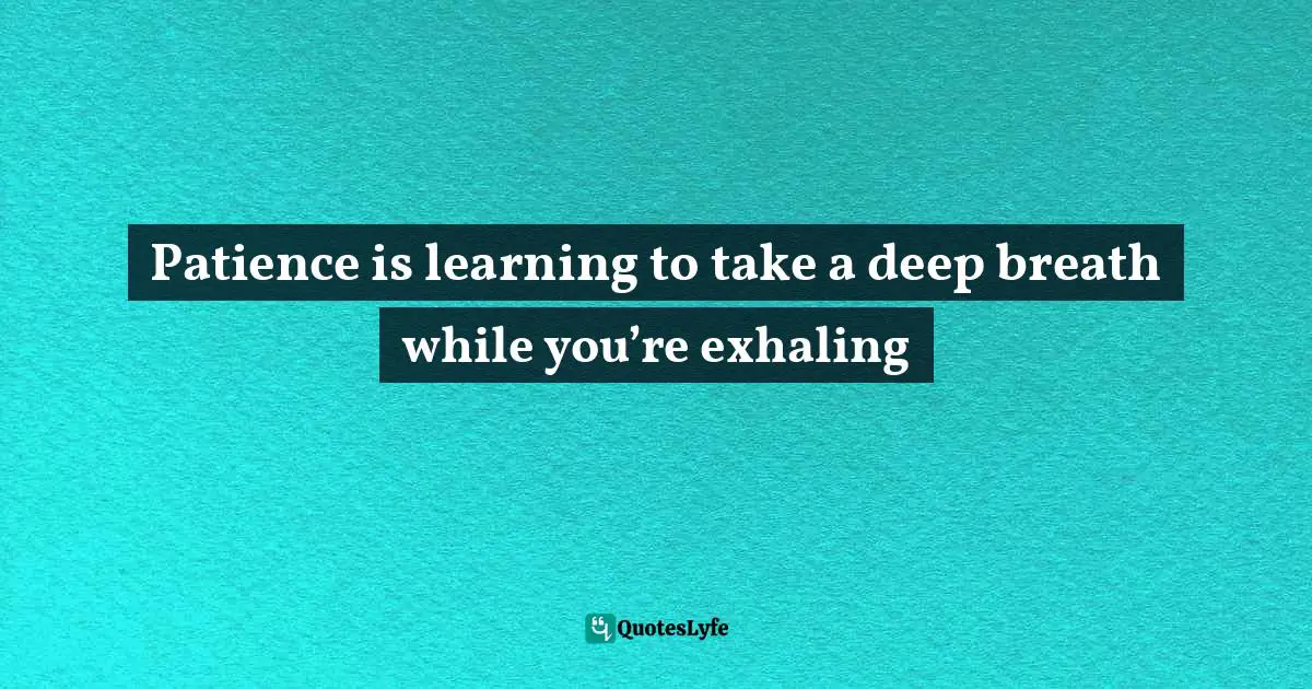 Patience is learning to take a deep breath while you’re exhaling