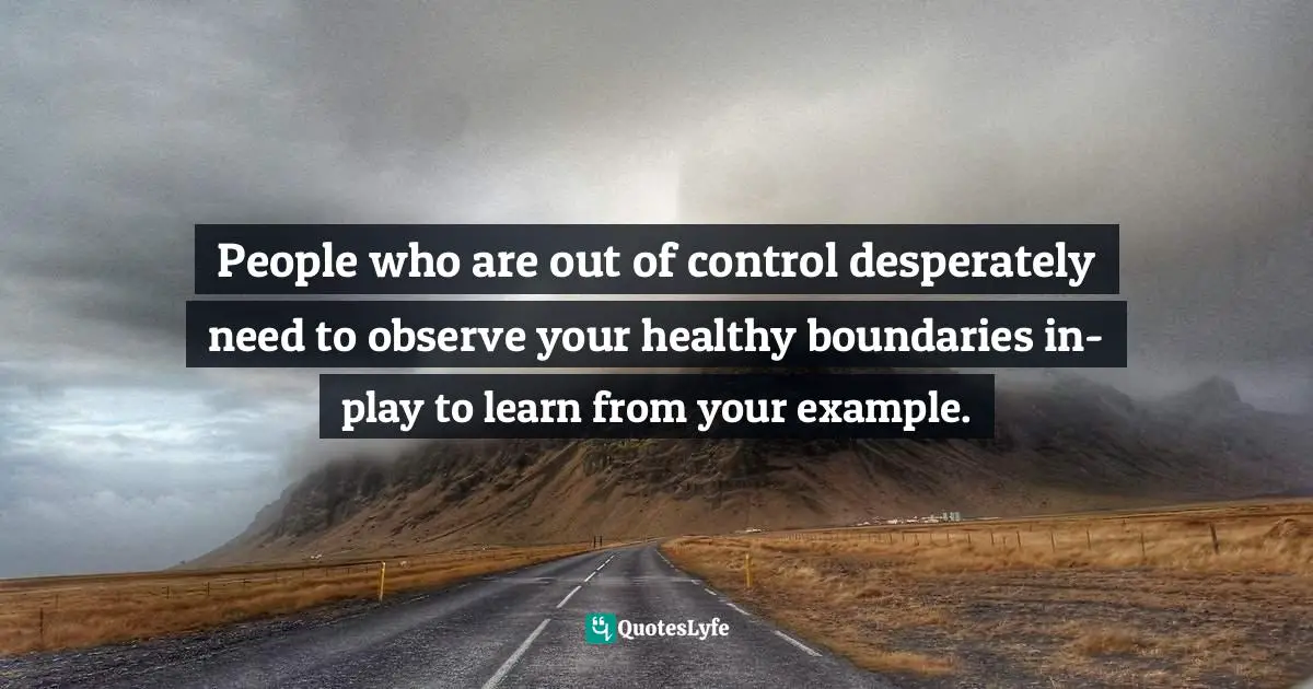 People who are out of control desperately need to observe your healthy boundaries in-play to learn from your example.