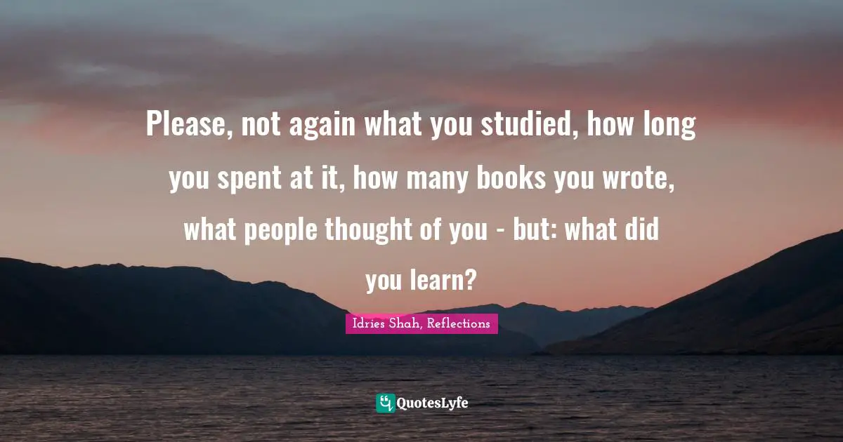 Idries Shah Quotes: "Please, not again what you studied, how long you spent at it, how many books you wrote, what people thought of you - but: what did you learn?"
