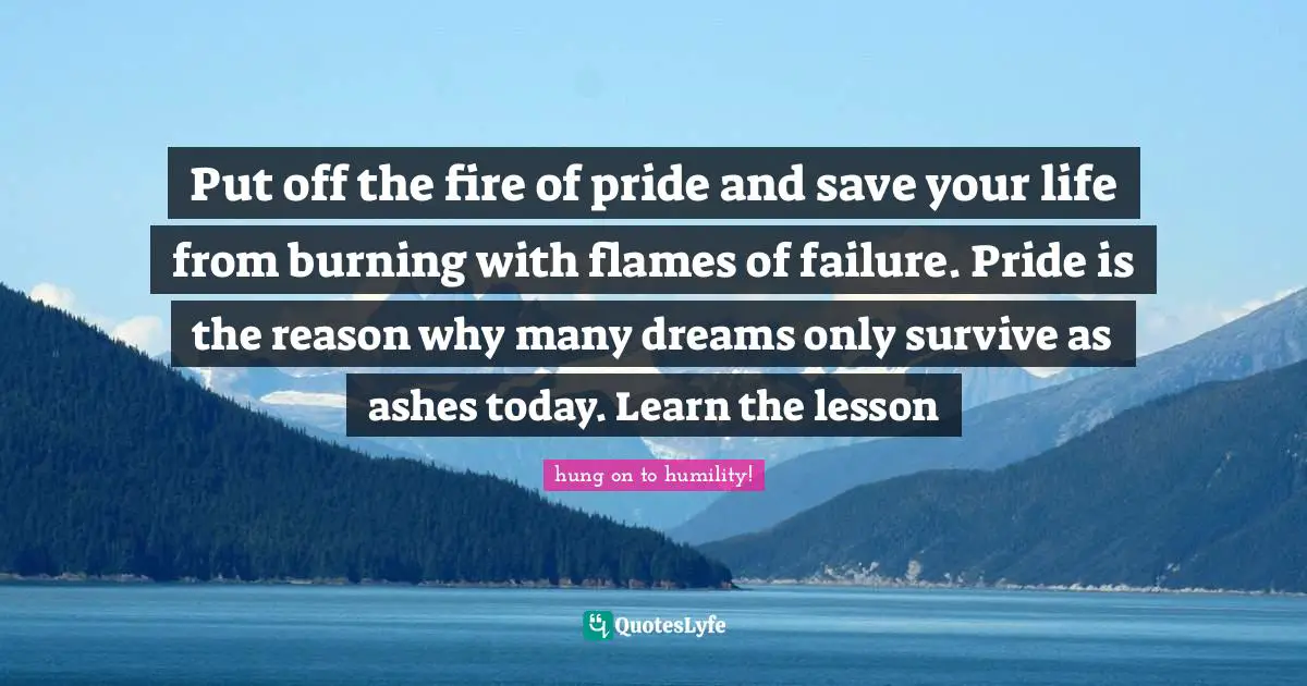Put off the fire of pride and save your life from burning with flames of failure. Pride is the reason why many dreams only survive as ashes today. Learn the lesson