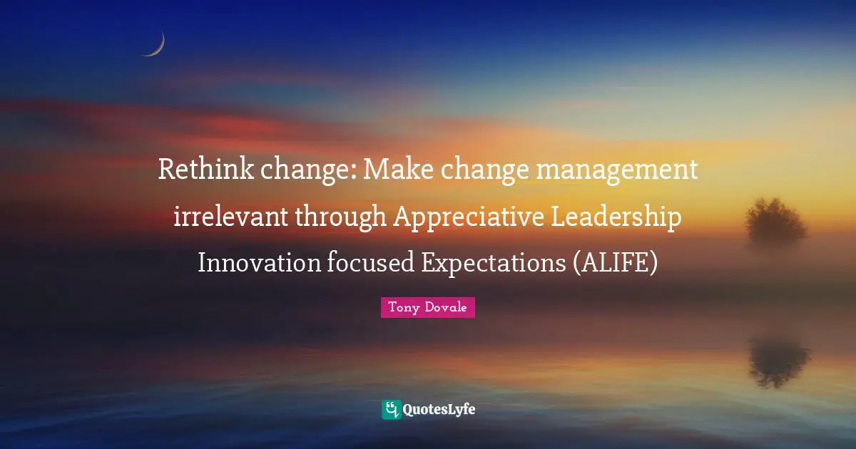 Rethink change: Make change management irrelevant through Appreciative Leadership Innovation focused Expectations (ALIFE)