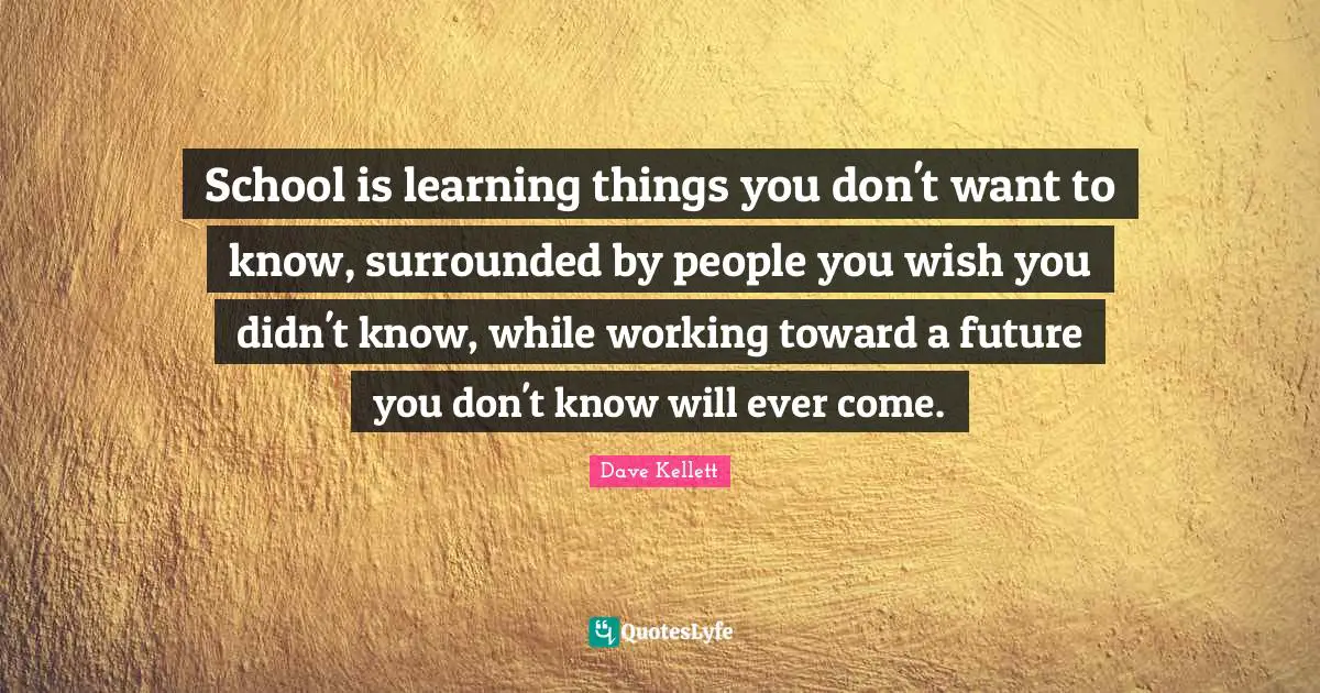 School is learning things you don't want to know, surrounded by people you wish you didn't know, while working toward a future you don't know will ever come.