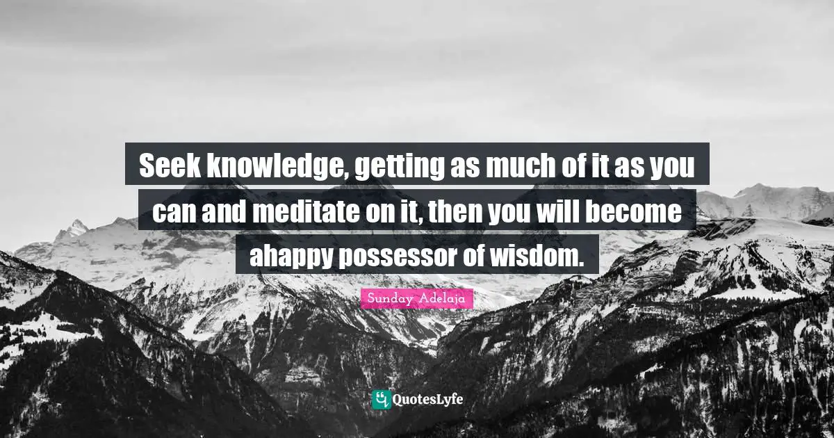 Seek knowledge, getting as much of it as you can and meditate on it, then you will become ahappy possessor of wisdom.