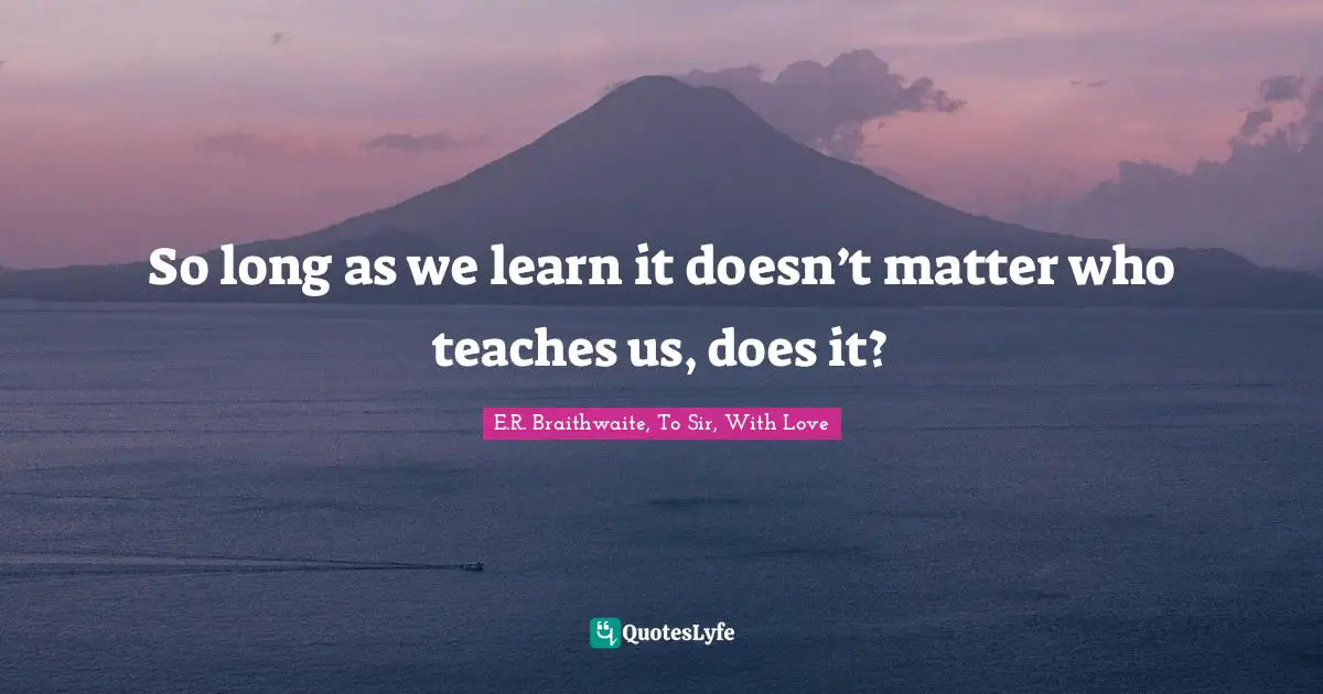 So long as we learn it doesn’t matter who teaches us, does it?