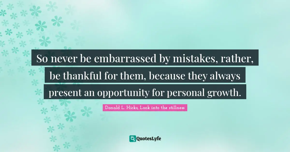 So never be embarrassed by mistakes, rather, be thankful for them, because they always present an opportunity for personal growth.