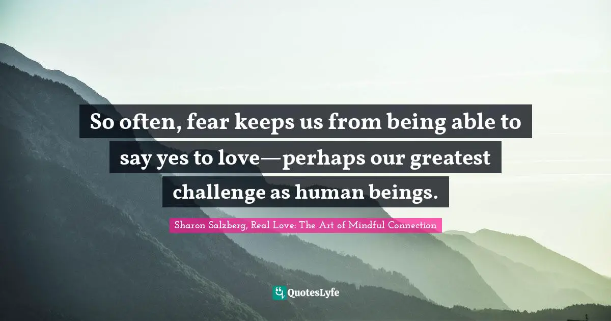 Sharon Salzberg, Real Love: The Art Of Mindful Connection Quotes: "So often, fear keeps us from being able to say yes to love—perhaps our greatest challenge as human beings."