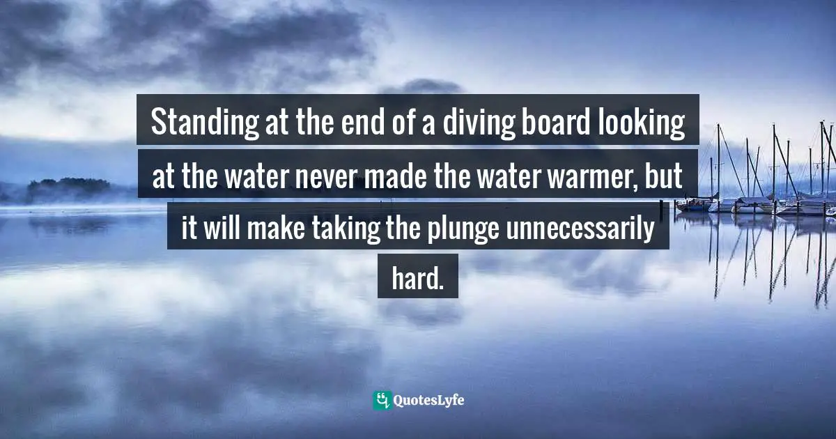 Standing at the end of a diving board looking at the water never made the water warmer, but it will make taking the plunge unnecessarily hard.