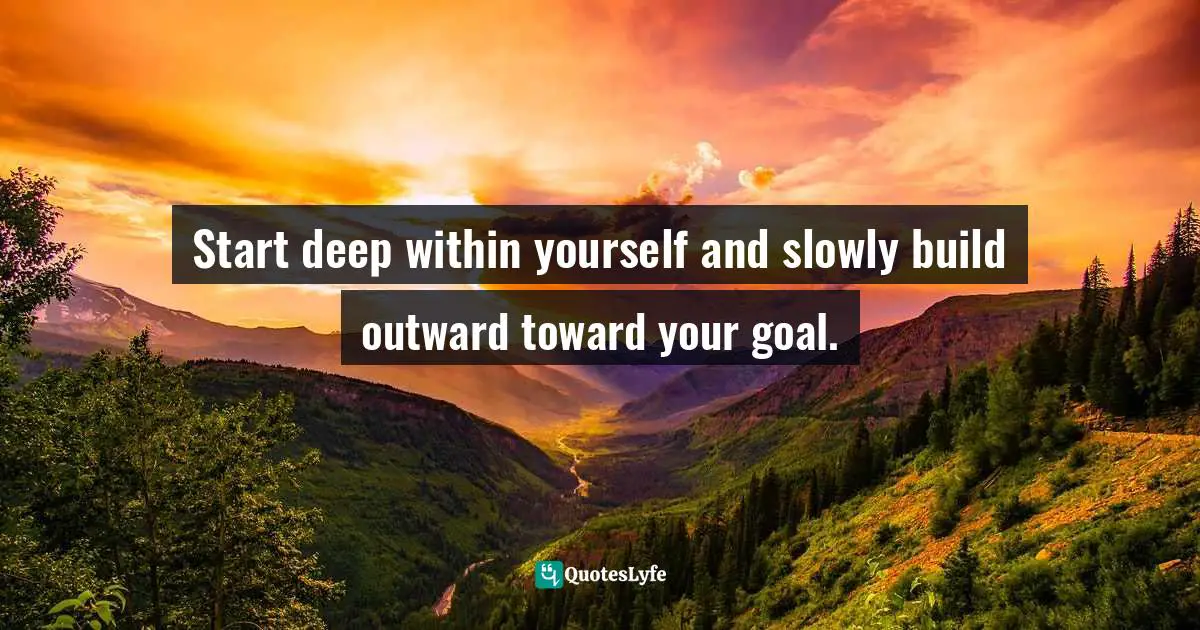 Start deep within yourself and slowly build outward toward your goal.