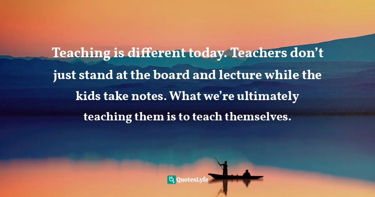Teaching is different today. Teachers don’t just stand at the board and lecture while the kids take notes. What we’re ultimately teaching them is to teach themselves.
