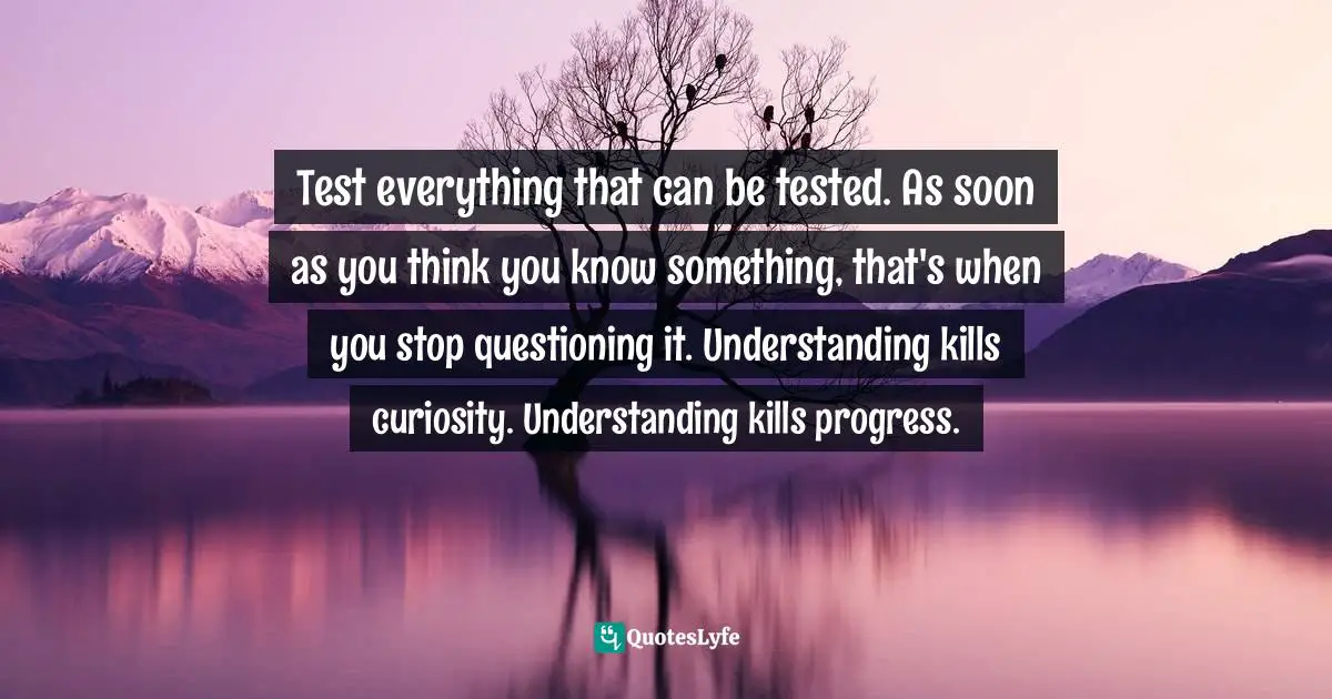 Test everything that can be tested. As soon as you think you know something, that's when you stop questioning it. Understanding kills curiosity. Understanding kills progress.