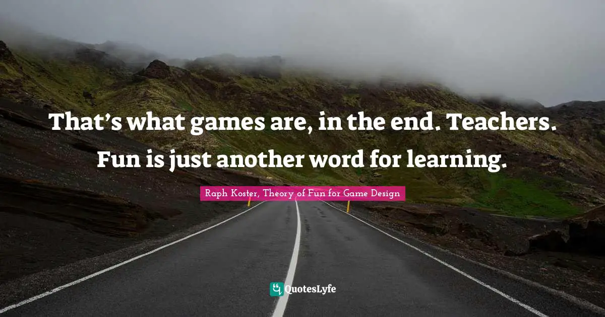 That’s what games are, in the end. Teachers. Fun is just another word for learning.