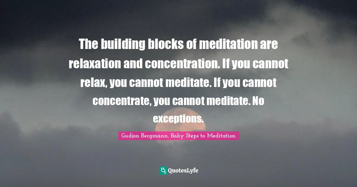 The building blocks of meditation are relaxation and concentration. If you cannot relax, you cannot meditate. If you cannot concentrate, you cannot meditate. No exceptions.
