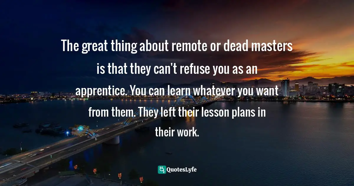 The great thing about remote or dead masters is that they can't refuse you as an apprentice. You can learn whatever you want from them. They left their lesson plans in their work.
