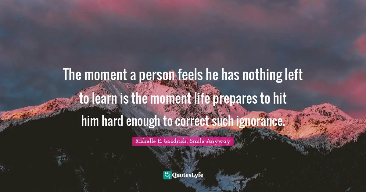 The moment a person feels he has nothing left to learn is the moment life prepares to hit him hard enough to correct such ignorance.