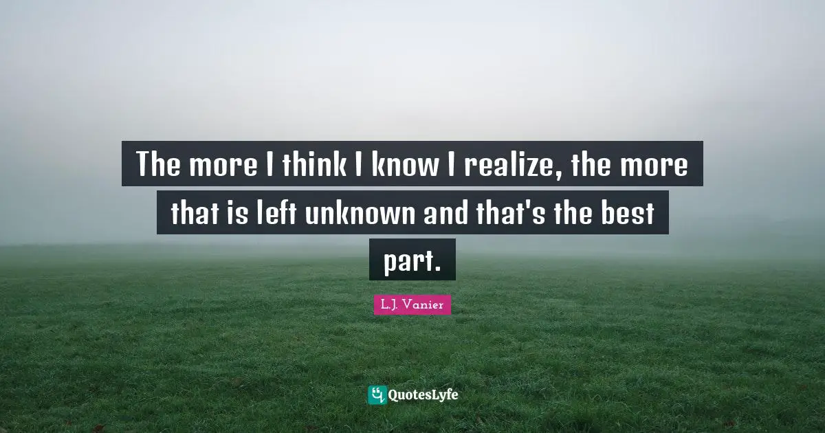 The more I think I know I realize, the more that is left unknown and that's the best part.