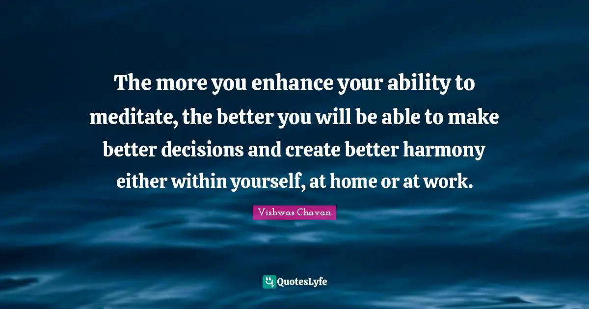 The more you enhance your ability to meditate, the better you will be able to make better decisions and create better harmony either within yourself, at home or at work.