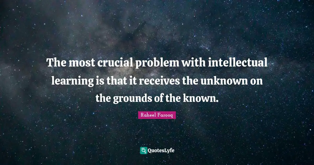 The most crucial problem with intellectual learning is that it receives the unknown on the grounds of the known.