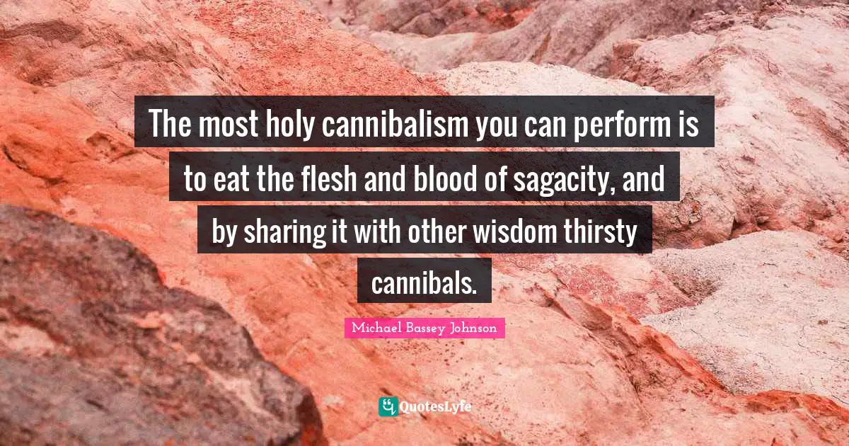 The most holy cannibalism you can perform is to eat the flesh and blood of sagacity, and by sharing it with other wisdom thirsty cannibals.