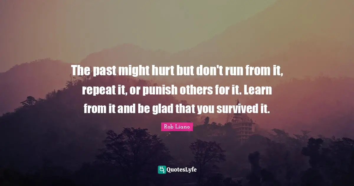 The past might hurt but don't run from it, repeat it, or punish others for it. Learn from it and be glad that you survived it.