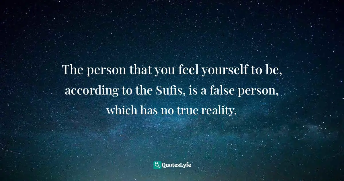 The person that you feel yourself to be, according to the Sufis, is a false person, which has no true reality.