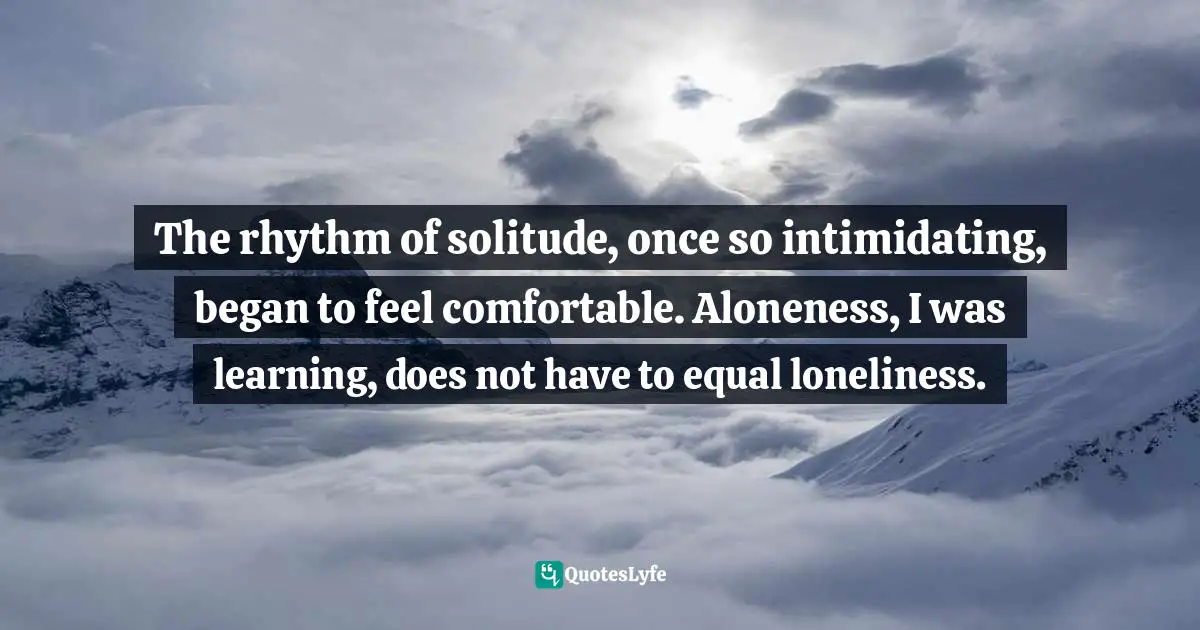 The rhythm of solitude, once so intimidating, began to feel comfortable. Aloneness, I was learning, does not have to equal loneliness.