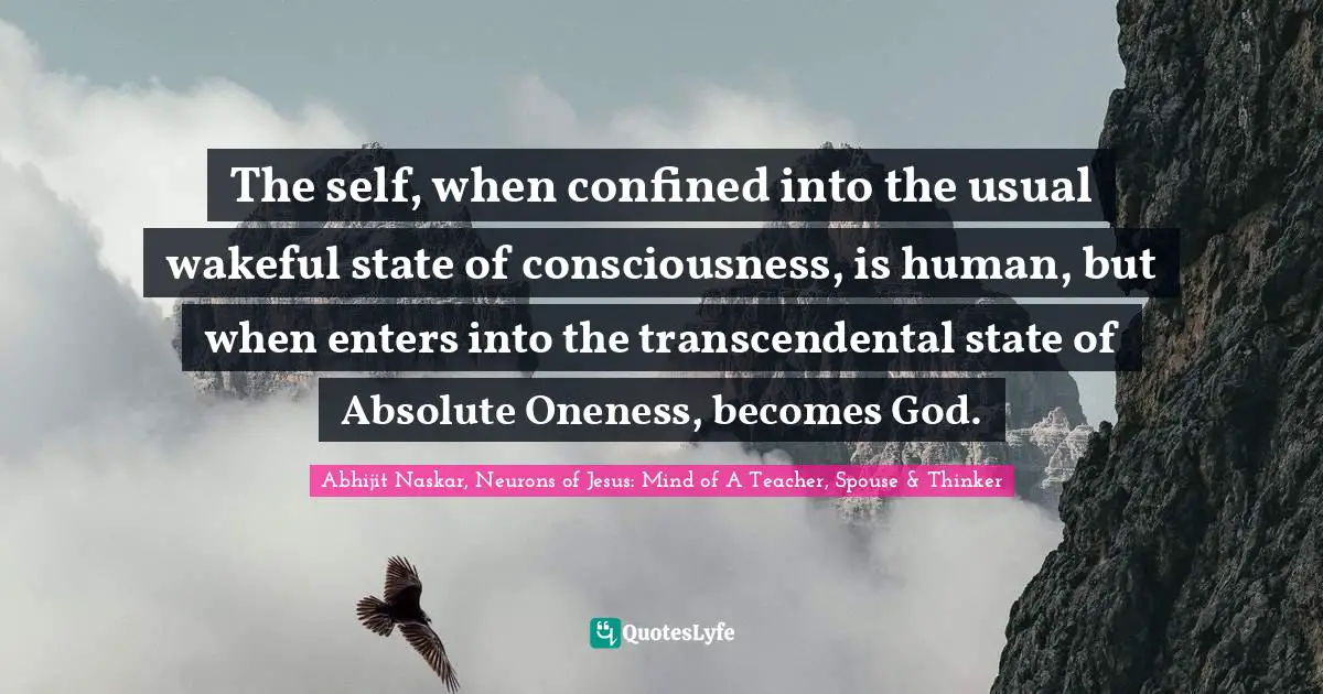 The self, when confined into the usual wakeful state of consciousness, is human, but when enters into the transcendental state of Absolute Oneness, becomes God.